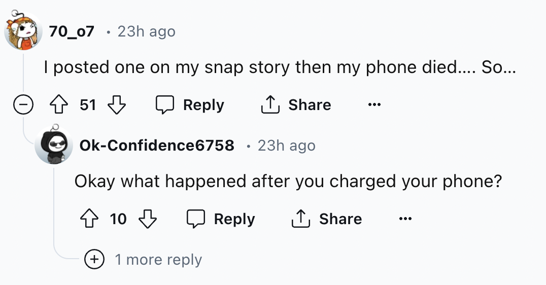 screenshot - 70_07 23h ago I posted one on my snap story then my phone died.... So... 2 51 0 OkConfidence6758 23h ago Okay what happened after you charged your phone? 10 more